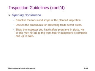 © 2005 Prentice Hall Inc. All rights reserved. 16–688
Inspection Guidelines (cont’d)
 Opening Conference
– Establish the focus and scope of the planned inspection.
– Discuss the procedures for protecting trade secret areas.
– Show the inspector you have safety programs in place. He
or she may not go to the work floor if paperwork is complete
and up to date.
 