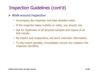 © 2005 Prentice Hall Inc. All rights reserved. 16–689
Inspection Guidelines (cont’d)
 Walk-around inspection
– Accompany the inspector and take detailed notes.
– If the inspector takes a photo or video, you should, too.
– Ask for duplicates of all physical samples and copies of all
test results.
– Be helpful and cooperative, but don’t volunteer information.
– To the extent possible, immediately correct any violation the
inspector identifies.
 