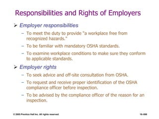 © 2005 Prentice Hall Inc. All rights reserved. 16–690
Responsibilities and Rights of Employers
 Employer responsibilities
– To meet the duty to provide ―a workplace free from
recognized hazards.‖
– To be familiar with mandatory OSHA standards.
– To examine workplace conditions to make sure they conform
to applicable standards.
 Employer rights
– To seek advice and off-site consultation from OSHA.
– To request and receive proper identification of the OSHA
compliance officer before inspection.
– To be advised by the compliance officer of the reason for an
inspection.
 
