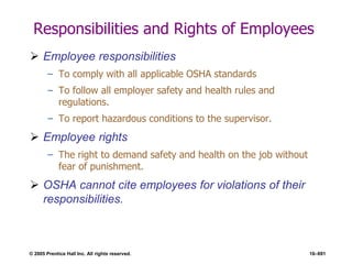 © 2005 Prentice Hall Inc. All rights reserved. 16–691
Responsibilities and Rights of Employees
 Employee responsibilities
– To comply with all applicable OSHA standards
– To follow all employer safety and health rules and
regulations.
– To report hazardous conditions to the supervisor.
 Employee rights
– The right to demand safety and health on the job without
fear of punishment.
 OSHA cannot cite employees for violations of their
responsibilities.
 