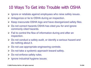 © 2005 Prentice Hall Inc. All rights reserved. 16–694
10 Ways To Get into Trouble with OSHA
 Ignore or retaliate against employees who raise safety issues.
 Antagonize or lie to OSHA during an inspection.
 Keep inaccurate OSHA logs and have disorganized safety files.
 Do not correct hazards OSHA has cited you for and ignore
commonly cited hazards.
 Fail to control the flow of information during and after an
inspection.
 Do not conduct a safety audit, or identify a serious hazard and
do nothing about it.
 Do not use appropriate engineering controls.
 Do not take a systemic approach toward safety.
 Do not enforce safety rules.
 Ignore industrial hygiene issues.
 