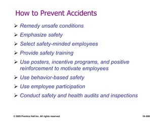 © 2005 Prentice Hall Inc. All rights reserved. 16–698
How to Prevent Accidents
 Remedy unsafe conditions
 Emphasize safety
 Select safety-minded employees
 Provide safety training
 Use posters, incentive programs, and positive
reinforcement to motivate employees
 Use behavior-based safety
 Use employee participation
 Conduct safety and health audits and inspections
 