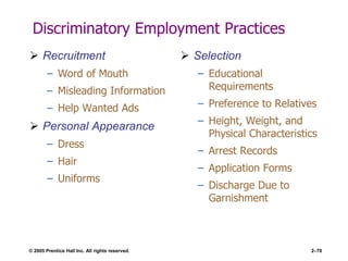 © 2005 Prentice Hall Inc. All rights reserved. 2–70
Discriminatory Employment Practices
 Recruitment
– Word of Mouth
– Misleading Information
– Help Wanted Ads
 Personal Appearance
– Dress
– Hair
– Uniforms
 Selection
– Educational
Requirements
– Preference to Relatives
– Height, Weight, and
Physical Characteristics
– Arrest Records
– Application Forms
– Discharge Due to
Garnishment
 
