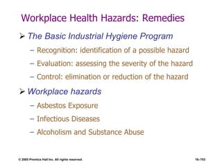 © 2005 Prentice Hall Inc. All rights reserved. 16–703
Workplace Health Hazards: Remedies
 The Basic Industrial Hygiene Program
– Recognition: identification of a possible hazard
– Evaluation: assessing the severity of the hazard
– Control: elimination or reduction of the hazard
 Workplace hazards
– Asbestos Exposure
– Infectious Diseases
– Alcoholism and Substance Abuse
 