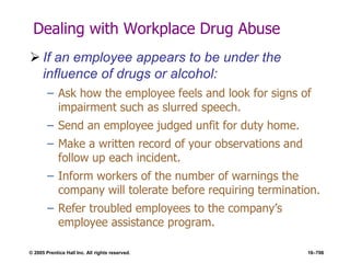 © 2005 Prentice Hall Inc. All rights reserved. 16–706
Dealing with Workplace Drug Abuse
 If an employee appears to be under the
influence of drugs or alcohol:
– Ask how the employee feels and look for signs of
impairment such as slurred speech.
– Send an employee judged unfit for duty home.
– Make a written record of your observations and
follow up each incident.
– Inform workers of the number of warnings the
company will tolerate before requiring termination.
– Refer troubled employees to the company’s
employee assistance program.
 