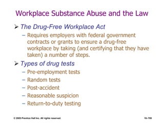 © 2005 Prentice Hall Inc. All rights reserved. 16–709
Workplace Substance Abuse and the Law
 The Drug-Free Workplace Act
– Requires employers with federal government
contracts or grants to ensure a drug-free
workplace by taking (and certifying that they have
taken) a number of steps.
 Types of drug tests
– Pre-employment tests
– Random tests
– Post-accident
– Reasonable suspicion
– Return-to-duty testing
 