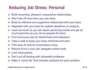 © 2005 Prentice Hall Inc. All rights reserved. 16–710
Reducing Job Stress: Personal
 Build rewarding, pleasant, cooperative relationships
 Don’t bite off more than you can chew.
 Build an effective and supportive relationship with your boss.
 Negotiate with your boss for realistic deadlines on projects.
 Learn as much as you can about upcoming events and get as
much lead time as you can to prepare for them.
 Find time every day for detachment and relaxation.
 Take a walk to keep your body refreshed and alert.
 Find ways to reduce unnecessary noise.
 Reduce trivia in your job; delegate routine work.
 Limit interruptions.
 Don’t put off dealing with distasteful problems.
 Make a ―worry list‖ that includes solutions for each problem.
 