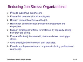 © 2005 Prentice Hall Inc. All rights reserved. 16–711
Reducing Job Stress: Organizational
 Provide supportive supervisors
 Ensure fair treatment for all employees
 Reduce personal conflicts on the job.
 Have open communication between management and
employees.
 Support employees’ efforts, for instance, by regularly asking
how they are doing.
 Ensure effective job–person fit, since a mistake can trigger
stress.
 Give employees more control over their jobs.
 Provide employee assistance programs including professional
counseling.
 