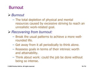 © 2005 Prentice Hall Inc. All rights reserved. 16–712
Burnout
 Burnout
– The total depletion of physical and mental
resources caused by excessive striving to reach an
unrealistic work-related goal.
 Recovering from burnout:
– Break the usual patterns to achieve a more well-
rounded life.
– Get away from it all periodically to think alone.
– Reassess goals in terms of their intrinsic worth
and attainability.
– Think about work: could the job be done without
being so intense.
 
