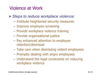 © 2005 Prentice Hall Inc. All rights reserved. 16–714
Violence at Work
 Steps to reduce workplace violence:
– Institute heightened security measures
– Improve employee screening
– Provide workplace violence training
– Provide organizational justice
– Pay enhanced attention to employee
retention/dismissal
– Take care when dismissing violent employees
– Promptly dealing with angry employees
– Understand the legal constraints on reducing
workplace violence
 