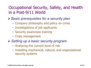 © 2005 Prentice Hall Inc. All rights reserved. 16–715
Occupational Security, Safety, and Health
in a Post-9/11 World
 Basic prerequisites for a security plan
– Company philosophy and policy on crime
– Investigations of job applicants
– Security awareness training
– Crisis management
 Setting up a basic security program
– Analyzing the current level of risk
– Installing mechanical, natural, and organizational
security systems
 