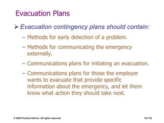 © 2005 Prentice Hall Inc. All rights reserved. 16–718
Evacuation Plans
 Evacuation contingency plans should contain:
– Methods for early detection of a problem.
– Methods for communicating the emergency
externally.
– Communications plans for initiating an evacuation.
– Communications plans for those the employer
wants to evacuate that provide specific
information about the emergency, and let them
know what action they should take next.
 