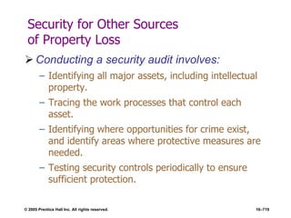 © 2005 Prentice Hall Inc. All rights reserved. 16–719
Security for Other Sources
of Property Loss
 Conducting a security audit involves:
– Identifying all major assets, including intellectual
property.
– Tracing the work processes that control each
asset.
– Identifying where opportunities for crime exist,
and identify areas where protective measures are
needed.
– Testing security controls periodically to ensure
sufficient protection.
 