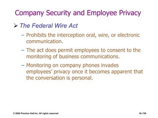 © 2005 Prentice Hall Inc. All rights reserved. 16–720
Company Security and Employee Privacy
 The Federal Wire Act
– Prohibits the interception oral, wire, or electronic
communication.
– The act does permit employees to consent to the
monitoring of business communications.
– Monitoring on company phones invades
employees’ privacy once it becomes apparent that
the conversation is personal.
 