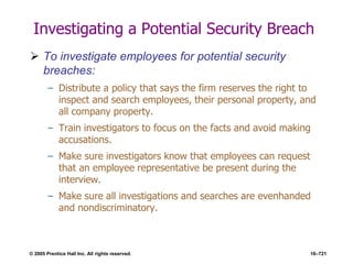© 2005 Prentice Hall Inc. All rights reserved. 16–721
Investigating a Potential Security Breach
 To investigate employees for potential security
breaches:
– Distribute a policy that says the firm reserves the right to
inspect and search employees, their personal property, and
all company property.
– Train investigators to focus on the facts and avoid making
accusations.
– Make sure investigators know that employees can request
that an employee representative be present during the
interview.
– Make sure all investigations and searches are evenhanded
and nondiscriminatory.
 