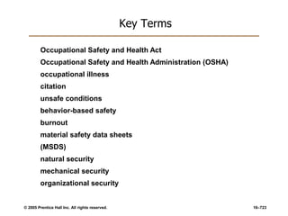 © 2005 Prentice Hall Inc. All rights reserved. 16–723
Key Terms
Occupational Safety and Health Act
Occupational Safety and Health Administration (OSHA)
occupational illness
citation
unsafe conditions
behavior-based safety
burnout
material safety data sheets
(MSDS)
natural security
mechanical security
organizational security
 
