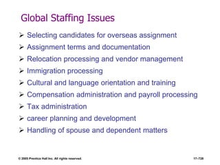 © 2005 Prentice Hall Inc. All rights reserved. 17–728
Global Staffing Issues
 Selecting candidates for overseas assignment
 Assignment terms and documentation
 Relocation processing and vendor management
 Immigration processing
 Cultural and language orientation and training
 Compensation administration and payroll processing
 Tax administration
 career planning and development
 Handling of spouse and dependent matters
 