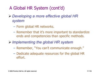 © 2005 Prentice Hall Inc. All rights reserved. 17–732
A Global HR System (cont’d)
 Developing a more effective global HR
system
– Form global HR networks.
– Remember that it’s more important to standardize
ends and competencies than specific methods.
 Implementing the global HR system
– Remember, ―You can’t communicate enough.‖
– Dedicate adequate resources for the global HR
effort.
 