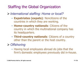 © 2005 Prentice Hall Inc. All rights reserved. 17–735
Staffing the Global Organization
 International staffing: Home or local?
– Expatriates (expats): Noncitizens of the
countries in which they are working.
– Home-country nationals: Citizens of the
country in which the multinational company has
its headquarters.
– Third-country nationals: Citizens of a country
other than the parent or the host country.
 Offshoring
– Having local employees abroad do jobs that the
firm’s domestic employees previously did in-house.
 