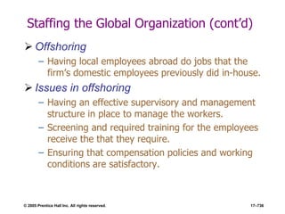 © 2005 Prentice Hall Inc. All rights reserved. 17–736
Staffing the Global Organization (cont’d)
 Offshoring
– Having local employees abroad do jobs that the
firm’s domestic employees previously did in-house.
 Issues in offshoring
– Having an effective supervisory and management
structure in place to manage the workers.
– Screening and required training for the employees
receive the that they require.
– Ensuring that compensation policies and working
conditions are satisfactory.
 