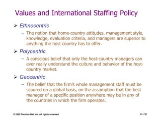 © 2005 Prentice Hall Inc. All rights reserved. 17–737
Values and International Staffing Policy
 Ethnocentric
– The notion that home-country attitudes, management style,
knowledge, evaluation criteria, and managers are superior to
anything the host country has to offer.
 Polycentric
– A conscious belief that only the host-country managers can
ever really understand the culture and behavior of the host-
country market.
 Geocentric
– The belief that the firm’s whole management staff must be
scoured on a global basis, on the assumption that the best
manager of a specific position anywhere may be in any of
the countries in which the firm operates.
 