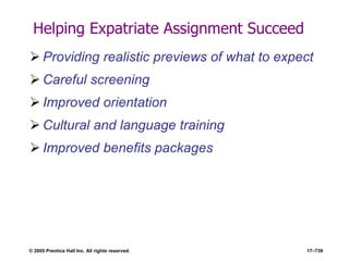 © 2005 Prentice Hall Inc. All rights reserved. 17–739
Helping Expatriate Assignment Succeed
 Providing realistic previews of what to expect
 Careful screening
 Improved orientation
 Cultural and language training
 Improved benefits packages
 
