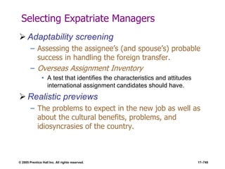 © 2005 Prentice Hall Inc. All rights reserved. 17–740
Selecting Expatriate Managers
 Adaptability screening
– Assessing the assignee’s (and spouse’s) probable
success in handling the foreign transfer.
– Overseas Assignment Inventory
• A test that identifies the characteristics and attitudes
international assignment candidates should have.
 Realistic previews
– The problems to expect in the new job as well as
about the cultural benefits, problems, and
idiosyncrasies of the country.
 