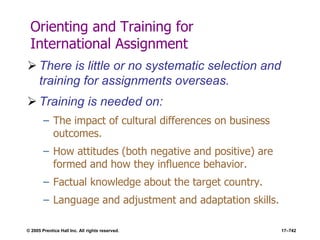 © 2005 Prentice Hall Inc. All rights reserved. 17–742
Orienting and Training for
International Assignment
 There is little or no systematic selection and
training for assignments overseas.
 Training is needed on:
– The impact of cultural differences on business
outcomes.
– How attitudes (both negative and positive) are
formed and how they influence behavior.
– Factual knowledge about the target country.
– Language and adjustment and adaptation skills.
 