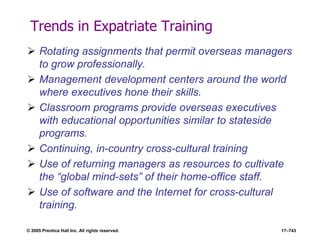 © 2005 Prentice Hall Inc. All rights reserved. 17–743
Trends in Expatriate Training
 Rotating assignments that permit overseas managers
to grow professionally.
 Management development centers around the world
where executives hone their skills.
 Classroom programs provide overseas executives
with educational opportunities similar to stateside
programs.
 Continuing, in-country cross-cultural training
 Use of returning managers as resources to cultivate
the ―global mind-sets‖ of their home-office staff.
 Use of software and the Internet for cross-cultural
training.
 
