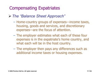 © 2005 Prentice Hall Inc. All rights reserved. 17–744
Compensating Expatriates
 The ―Balance Sheet Approach‖
– Home-country groups of expenses—income taxes,
housing, goods and services, and discretionary
expenses—are the focus of attention.
– The employer estimates what each of these four
expenses is in the expatriate’s home country, and
what each will be in the host country.
– The employer then pays any differences such as
additional income taxes or housing expenses.
 