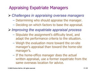 © 2005 Prentice Hall Inc. All rights reserved. 17–747
Appraising Expatriate Managers
 Challenges in appraising oversea managers
– Determining who should appraise the manager.
– Deciding on which factors to base the appraisal.
 Improving the expatriate appraisal process
– Stipulate the assignment’s difficulty level, and
adapt the performance criteria to the situation.
– Weigh the evaluation more toward the on-site
manager’s appraisal than toward the home-site
manager’s.
– If the home-office manager does the actual
written appraisal, use a former expatriate from the
same overseas location for advice.
 