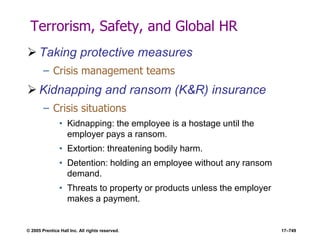 © 2005 Prentice Hall Inc. All rights reserved. 17–749
Terrorism, Safety, and Global HR
 Taking protective measures
– Crisis management teams
 Kidnapping and ransom (K&R) insurance
– Crisis situations
• Kidnapping: the employee is a hostage until the
employer pays a ransom.
• Extortion: threatening bodily harm.
• Detention: holding an employee without any ransom
demand.
• Threats to property or products unless the employer
makes a payment.
 