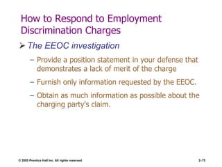 © 2005 Prentice Hall Inc. All rights reserved. 2–75
How to Respond to Employment
Discrimination Charges
 The EEOC investigation
– Provide a position statement in your defense that
demonstrates a lack of merit of the charge
– Furnish only information requested by the EEOC.
– Obtain as much information as possible about the
charging party’s claim.
 