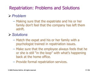 © 2005 Prentice Hall Inc. All rights reserved. 17–750
Repatriation: Problems and Solutions
 Problem
– Making sure that the expatriate and his or her
family don’t feel that the company has left them
adrift.
 Solutions
– Match the expat and his or her family with a
psychologist trained in repatriation issues.
– Make sure that the employee always feels that he
or she is still ―in the loop‖ with what’s happening
back at the home office.
– Provide formal repatriation services.
 