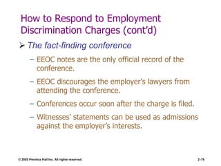 © 2005 Prentice Hall Inc. All rights reserved. 2–76
How to Respond to Employment
Discrimination Charges (cont’d)
 The fact-finding conference
– EEOC notes are the only official record of the
conference.
– EEOC discourages the employer’s lawyers from
attending the conference.
– Conferences occur soon after the charge is filed.
– Witnesses’ statements can be used as admissions
against the employer’s interests.
 