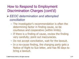 © 2005 Prentice Hall Inc. All rights reserved. 2–77
How to Respond to Employment
Discrimination Charges (cont’d)
 EEOC determination and attempted
conciliation
– The investigator’s recommendation is often the
determining factor in finding cause, so be
courteous and cooperative (within limits).
– If there is a finding of cause, review the finding
very carefully; point out inaccuracies.
– Do not accept conciliation, wait for the lawsuit.
– In a no-cause finding, the charging party gets a
Notice of Right to Sue letter, and has 90 days to
bring a lawsuit.
 