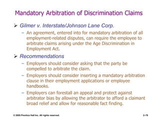 © 2005 Prentice Hall Inc. All rights reserved. 2–78
Mandatory Arbitration of Discrimination Claims
 Gilmer v. Interstate/Johnson Lane Corp.
– An agreement, entered into for mandatory arbitration of all
employment-related disputes, can require the employee to
arbitrate claims arising under the Age Discrimination in
Employment Act.
 Recommendations
– Employers should consider asking that the party be
compelled to arbitrate the claim.
– Employers should consider inserting a mandatory arbitration
clause in their employment applications or employee
handbooks.
– Employers can forestall an appeal and protect against
arbitrator bias by allowing the arbitrator to afford a claimant
broad relief and allow for reasonable fact finding.
 