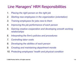 © 2005 Prentice Hall Inc. All rights reserved. 1–8
Line Managers’ HRM Responsibilities
1. Placing the right person on the right job
2. Starting new employees in the organization (orientation)
3. Training employees for jobs new to them
4. Improving the job performance of each person
5. Gaining creative cooperation and developing smooth working
relationships
6. Interpreting the firm’s policies and procedures
7. Controlling labor costs
8. Developing the abilities of each person
9. Creating and maintaining department morale
10. Protecting employees’ health and physical condition
 