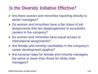 © 2005 Prentice Hall Inc. All rights reserved. 2–80
Is the Diversity Initiative Effective?
 Are there women and minorities reporting directly to
senior managers?
 Do women and minorities have a fair share of job
assignments that are steppingstones to successful
careers in the company?
 Do women and minorities have equal access to
international assignments?
 Are female and minority candidates in the company’s
career development pipeline?
 Are turnover rates for female and minority managers
the same or lower than those for white male
managers?
 