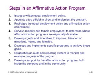 © 2005 Prentice Hall Inc. All rights reserved. 2–83
Steps in an Affirmative Action Program
1. Issues a written equal employment policy.
2. Appoints a top official to direct and implement the program.
3. Publicizes the equal employment policy and affirmative action
commitment.
4. Surveys minority and female employment to determine where
affirmative action programs are especially desirable.
5. Develops goals and timetables to improve utilization of
minorities, males, and females.
6. Develops and implements specific programs to achieve these
goals.
7. Establishes an audit and reporting system to monitor and
evaluate progress of the program.
8. Develops support for the affirmative action program, both
inside the company and in the community.
 