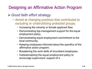 © 2005 Prentice Hall Inc. All rights reserved. 2–84
Designing an Affirmative Action Program
 Good faith effort strategy
– Aimed at changing practices that contributed to
excluding or underutilizing protected groups.
• Increasing the minority or female applicant flow.
• Demonstrating top-management support for the equal
employment policy.
• Demonstrating equal employment commitment to the
local community.
• Keeping employees informed about the specifics of the
affirmative action program.
• Broadening the work skills of incumbent employees.
• Institutionalizing the equal employment policy to
encourage supervisors’ support of it.
 