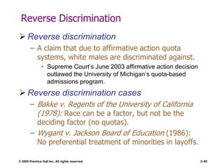 © 2005 Prentice Hall Inc. All rights reserved. 2–85
Reverse Discrimination
 Reverse discrimination
– A claim that due to affirmative action quota
systems, white males are discriminated against.
• Supreme Court’s June 2003 affirmative action decision
outlawed the University of Michigan’s quota-based
admissions program.
 Reverse discrimination cases
– Bakke v. Regents of the University of California
(1978): Race can be a factor, but not be the
deciding factor (no quotas).
– Wygant v. Jackson Board of Education (1986):
No preferential treatment of minorities in layoffs.
 