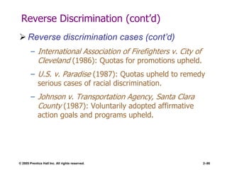 © 2005 Prentice Hall Inc. All rights reserved. 2–86
Reverse Discrimination (cont’d)
 Reverse discrimination cases (cont’d)
– International Association of Firefighters v. City of
Cleveland (1986): Quotas for promotions upheld.
– U.S. v. Paradise (1987): Quotas upheld to remedy
serious cases of racial discrimination.
– Johnson v. Transportation Agency, Santa Clara
County (1987): Voluntarily adopted affirmative
action goals and programs upheld.
 