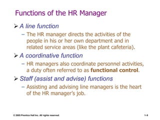© 2005 Prentice Hall Inc. All rights reserved. 1–9
Functions of the HR Manager
 A line function
– The HR manager directs the activities of the
people in his or her own department and in
related service areas (like the plant cafeteria).
 A coordinative function
– HR managers also coordinate personnel activities,
a duty often referred to as functional control.
 Staff (assist and advise) functions
– Assisting and advising line managers is the heart
of the HR manager’s job.
 