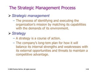 © 2005 Prentice Hall Inc. All rights reserved. 3–92
The Strategic Management Process
 Strategic management
– The process of identifying and executing the
organization’s mission by matching its capabilities
with the demands of its environment.
 Strategy
– A strategy is a course of action.
– The company’s long-tem plan for how it will
balance its internal strengths and weaknesses with
its external opportunities and threats to maintain a
competitive advantage.
 