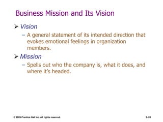 © 2005 Prentice Hall Inc. All rights reserved. 3–93
Business Mission and Its Vision
 Vision
– A general statement of its intended direction that
evokes emotional feelings in organization
members.
 Mission
– Spells out who the company is, what it does, and
where it’s headed.
 