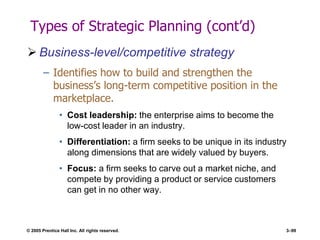 © 2005 Prentice Hall Inc. All rights reserved. 3–99
Types of Strategic Planning (cont’d)
 Business-level/competitive strategy
– Identifies how to build and strengthen the
business’s long-term competitive position in the
marketplace.
• Cost leadership: the enterprise aims to become the
low-cost leader in an industry.
• Differentiation: a firm seeks to be unique in its industry
along dimensions that are widely valued by buyers.
• Focus: a firm seeks to carve out a market niche, and
compete by providing a product or service customers
can get in no other way.
 