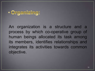 An organization is a structure and a
process by which co-operative group of
human beings allocated its task among
its members, identifies relationships and
integrates its activities towards common
objective.


                                            16
 