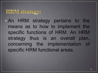 • An HRM strategy pertains to the
  means as to how to implement the
  specific functions of HRM. An HRM
  strategy thus is an overall plan,
  concerning the implementation of
  specific HRM functional areas.


                                      23
 