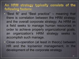 • “Best fit” and “Best practice” – meaning that
  there is correlation between the HRM strategy
  and the overall corporate strategy. As HRM as
  a field seeks to manage human resources in
  order to achieve properly organizational goals,
  an organization’s HRM strategy seeks to
  accomplish such manage.
• Close co-operation (at least in theory) between
  HR and the top/senior management, in the
  development of the corporate strategy.
                                               24
 